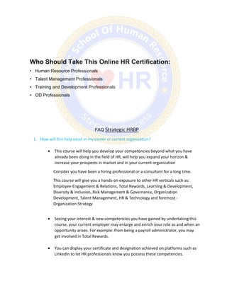 Who Should Take This Online HR Certification:
• Human Resource Professionals
• Talent Management Professionals
• Training and Development Professionals
• OD Professionals
FAQ Strategic HRBP
1. How will this help excel in my career or current organization?
 This course will help you develop your competencies beyond what you have
already been doing in the field of HR, will help you expand your horizon &
increase your prospects in market and in your current organization
Consider you have been a hiring professional or a consultant for a long time.
This course will give you a hands-on exposure to other HR verticals such as:
Employee Engagement & Relations, Total Rewards, Learning & Development,
Diversity & Inclusion, Risk Management & Governance, Organization
Development, Talent Management, HR & Technology and foremost -
Organization Strategy
 Seeing your interest & new competencies you have gained by undertaking this
course, your current employer may enlarge and enrich your role as and when an
opportunity arises. For example: from being a payroll administrator, you may
get involved in Total Rewards.
 You can display your certificate and designation achieved on platforms such as
Linkedin to let HR professionals know you possess these competencies.
 