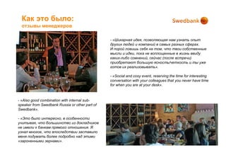 Как это было:
  отзывы менеджеров

                                                - «Шикарная идея, позволяющая нам узнать опыт
                                                других людей и компаний в самых разных сферах.
                                                И порой ловишь себя на том, что твои собственные
                                                мысли и идеи, пока не воплощенные в жизнь ввиду
                                                каких-либо сомнений, сейчас (после встречи)
                                                приобретают большую ясность/четкость и ты уже
                                                готов их реализовывать».

                                                - «Social and cosy event, reserving the time for interesting
                                                conversation with your colleagues that you never have time
                                                for when you are at your desk».



- «Also good combination with internal sub-
speaker from Swedbank Russia or other part of
Swedbank».

- «Это было интересно, в особенности
учитывая, что большинство из докладчиков
не имели к банкам прямого отношения. Я
узнал многое, что впоследствии заставило
меня подумать более подробно над этими
«зароненными зернами».
 