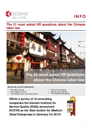 1
I N F O
Client logos
The 21 most asked HR questions about the Chinese
labor law
I N FO
Client logos
By the end, you will understand:
 The labor contract
 The probation period
 The working hours and annual leave
 Part-time employees
 Salaries and overtime
 The employee handbook
Within a survey of 10 consulting
companies the German Institute for
Service Quality (DISQ) announced
ECOVIS as the Best Auditor for Medium-
Sized Enterprises in Germany for 2013!
 