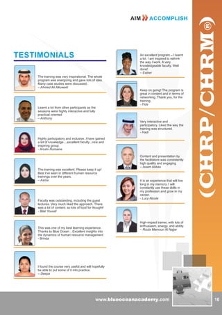 www.blueoceanacademy.com
TESTIMONIALS
The training was very inspirational. The whole
program was energizing and gave lots of idea.
Many case studies were discussed.
– Ahmed Ali Alkuwaiti
Learnt a lot from other participants as the
sessions were highly interactive and fully
practical oriented
– Anthony
Highly participatory and inclusive..I have gained
a lot of knowledge....excellent faculty...nice and
inspiring group.
- Aroshi Romaine
The training was excellent. Please keep it up!
Best I've seen in different human resource
trainings over the years.
– Asma
Faculty was outstanding, including the guest
lectures. Very much liked the approach. There
was a lot of content, so lots of food for thought!
- Bilal Yousaf
This was one of my best learning experience.
Thanks to Blue Ocean…Excellent insights into
the dynamics of human resource management
- Brinda
I found the course very useful and will hopefully
be able to put some of it into practice.
– Deepa
An excellent program – I learnt
a lot. I am inspired to rethink
the way I work. A very
knowledgeable faculty. Well
done!
– Esther
Keep on going! The program is
great in content and in terms of
networking. Thank you, for the
training.
- Fida
Very interactive and
participatory. Liked the way the
training was structured.
- Hadi
Content and presentation by
the facilitators was consistently
high quality and engaging
– Issam Abbas
It is an experience that will live
long in my memory. I will
constantly use these skills in
my profession and grow in my
career.
- Lucy Nicole
High-impact trainer, with lots of
enthusiasm, energy, and ability.
– Roula Mamoun Al Najjar
10
AIM ACCOMPLISH
 