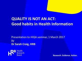 QUALITY IS NOT AN ACT:
Good habits in Health Information
Presentation to HIQA seminar, 1 March 2017
by
Dr Sarah Craig, HRB
 