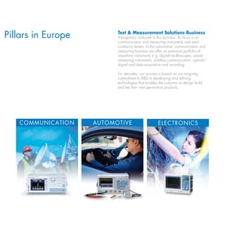 Pillars in Europe         test & Measurement Solutions Business
                          Yokogawa’s roots are in this business. Its focus is on
                          communication and measuring instruments and semi-
                          conductor testers. In the automotive, communication and
                          measuring business we offer an extensive portfolio of
                          waveform instruments e.g. digital oscilloscopes, power
                          measuring instruments, wireless communication, optical/
                          digital and data acquisition and recording.

                          For decades, our success is based on our on-going
                          commitment to R&D in developing and refining
                          technologies that enables the customer to design build
                          and test their next generation products.




   COMMuNICAtION    AutOMOtIvE                     ElECtRONICS
 