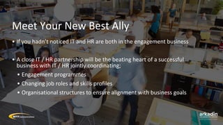 Meet Your New Best Ally
• If you hadn’t noticed IT and HR are both in the engagement business
• A close IT / HR partnership will be the beating heart of a successful
business with IT / HR jointly coordinating;
• Engagement programmes
• Changing job roles and skills profiles
• Organisational structures to ensure alignment with business goals
 
