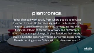 “It has changed work totally from where people go to what
they do. It makes HR far more aligned to the business – it’s
easier to see where you add value, to integrate into the
business. It looks at the future of work and encourages
innovation in a range of ways. It gives functions that are shut
away e.g. HR the opportunity to be part of the programme.
There is nothing you can’t deal with in this environment.”
 