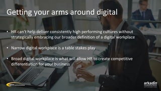 Getting your arms around digital
• HR can’t help deliver consistently high performing cultures without
strategically embracing our broader definition of a digital workplace
• Narrow digital workplace is a table stakes play
• Broad digital workplace is what will allow HR to create competitive
differentiation for your business
 