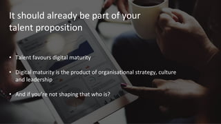 It should already be part of your
talent proposition
• Talent favours digital maturity
• Digital maturity is the product of organisational strategy, culture
and leadership
• And if you’re not shaping that who is?
 