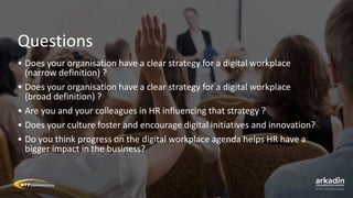 Questions
• Does your organisation have a clear strategy for a digital workplace
(narrow definition) ?
• Does your organisation have a clear strategy for a digital workplace
(broad definition) ?
• Are you and your colleagues in HR influencing that strategy ?
• Does your culture foster and encourage digital initiatives and innovation?
• Do you think progress on the digital workplace agenda helps HR have a
bigger impact in the business?
 