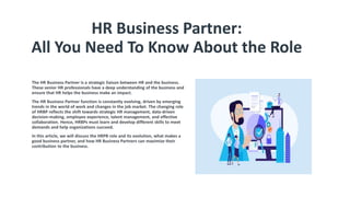 HR Business Partner:
All You Need To Know About the Role
The HR Business Partner is a strategic liaison between HR and the business.
These senior HR professionals have a deep understanding of the business and
ensure that HR helps the business make an impact.
The HR Business Partner function is constantly evolving, driven by emerging
trends in the world of work and changes in the job market. The changing role
of HRBP reflects the shift towards strategic HR management, data-driven
decision-making, employee experience, talent management, and effective
collaboration. Hence, HRBPs must learn and develop different skills to meet
demands and help organizations succeed.
In this article, we will discuss the HRPB role and its evolution, what makes a
good business partner, and how HR Business Partners can maximize their
contribution to the business.
 