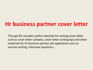 Hr business partner cover letter
This ppt file includes useful materials for writing cover letter
such as cover letter samples, cover letter writing tips and other
materials for Hr business partner job application such as
resume writing, interview questions…

 