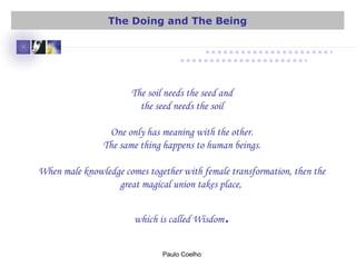 The soil needs the seed and
the seed needs the soil
One only has meaning with the other.
The same thing happens to human beings.
When male knowledge comes together with female transformation, then the
great magical union takes place,
which is called Wisdom.
Paulo Coelho
The Doing and The Being
 
