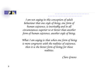 9
Spiral Dynamics
I am not saying in this conception of adult 
behaviour that one style of being, one form of 
human existence, is inevitably and in all 
circumstances superior to or better than another 
form of human existence, another style of being.
 What I am saying is that when one form of being 
is more congruent with the realities of existence, 
then it is the better form of living for those 
realities.
Clare Graves 
 