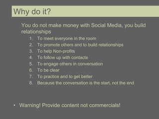 Why do it?
   You do not make money with Social Media, you build
   relationships
      1.   To meet everyone in the room
      2.   To promote others and to build relationships
      3.   To help Non-profits
      4.   To follow up with contacts
      5.   To engage others in conversation
      6.   To be clear
      7.   To practice and to get better
      8.   Because the conversation is the start, not the end




• Warning! Provide content not commercials!
 