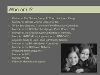 Who am I?
•   Partner at The Gaines Group, PLC, Architecture + Design
•   Member of Central Virginia Chapter of CSI
•   SVBA Secretary and Chairman of the Education Committee
•   Member of the HR Chamber Aging in Place Round Table
•   Member of the Creation Care Committee at Parkview
•   Member JRGBC (Founding member of JRGBC-CV)
•   Adjunct Faculty at Blue Ridge Community College
•   Member of the BRHBA Green Committee
•   Member of the HR Green Network
•   President of the EMES PTF
•   Member AIA-CV
•   Member VSBN
•   Father of Hannah and Sophia
 