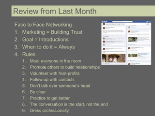 Review from Last Month
Face to Face Networking
1. Marketing = Building Trust
2. Goal = Introductions
3. When to do it = Always
4. Rules
   1.   Meet everyone in the room
   2.   Promote others to build relationships
   3.   Volunteer with Non-profits
   4.   Follow up with contacts
   5.   Don’t talk over someone’s head
   6.   Be clear
   7.   Practice to get better
   8.   The conversation is the start, not the end
   9.   Dress professionally
 