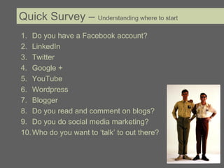 Quick Survey – Understanding where to start
1. Do you have a Facebook account?
2. LinkedIn
3. Twitter
4. Google +
5. YouTube
6. Wordpress
7. Blogger
8. Do you read and comment on blogs?
9. Do you do social media marketing?
10. Who do you want to ‘talk’ to out there?
 