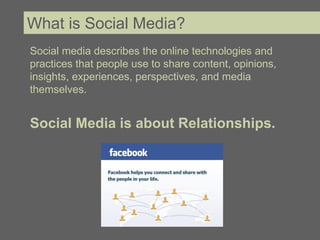 What is Social Media?
Social media describes the online technologies and
practices that people use to share content, opinions,
insights, experiences, perspectives, and media
themselves.


Social Media is about Relationships.
 