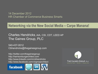 14 December 2012
HR Chamber of Commerce Business Smarts


Networking via the New Social Media – Carpe Manana!

Charles Hendricks, AIA, CSI, CDT, LEED AP
The Gaines Group, PLC
540-437-0012
Cbhendricks@thegainesgroup.com

http://twitter.com/thegainesgroup
http://harrisonburgarchitect.com
http://www.linkedin.com/in/cbhendricks
http://www.facebook.com/virginiaarchitect
 