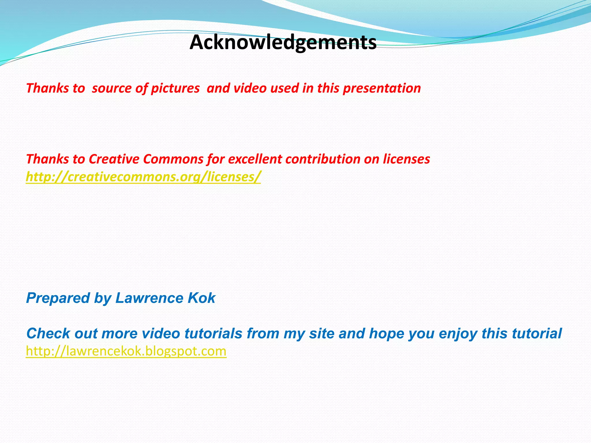Acknowledgements
Thanks to source of pictures and video used in this presentation
Thanks to Creative Commons for excellent contribution on licenses
http://creativecommons.org/licenses/
Prepared by Lawrence Kok
Check out more video tutorials from my site and hope you enjoy this tutorial
http://lawrencekok.blogspot.com
 