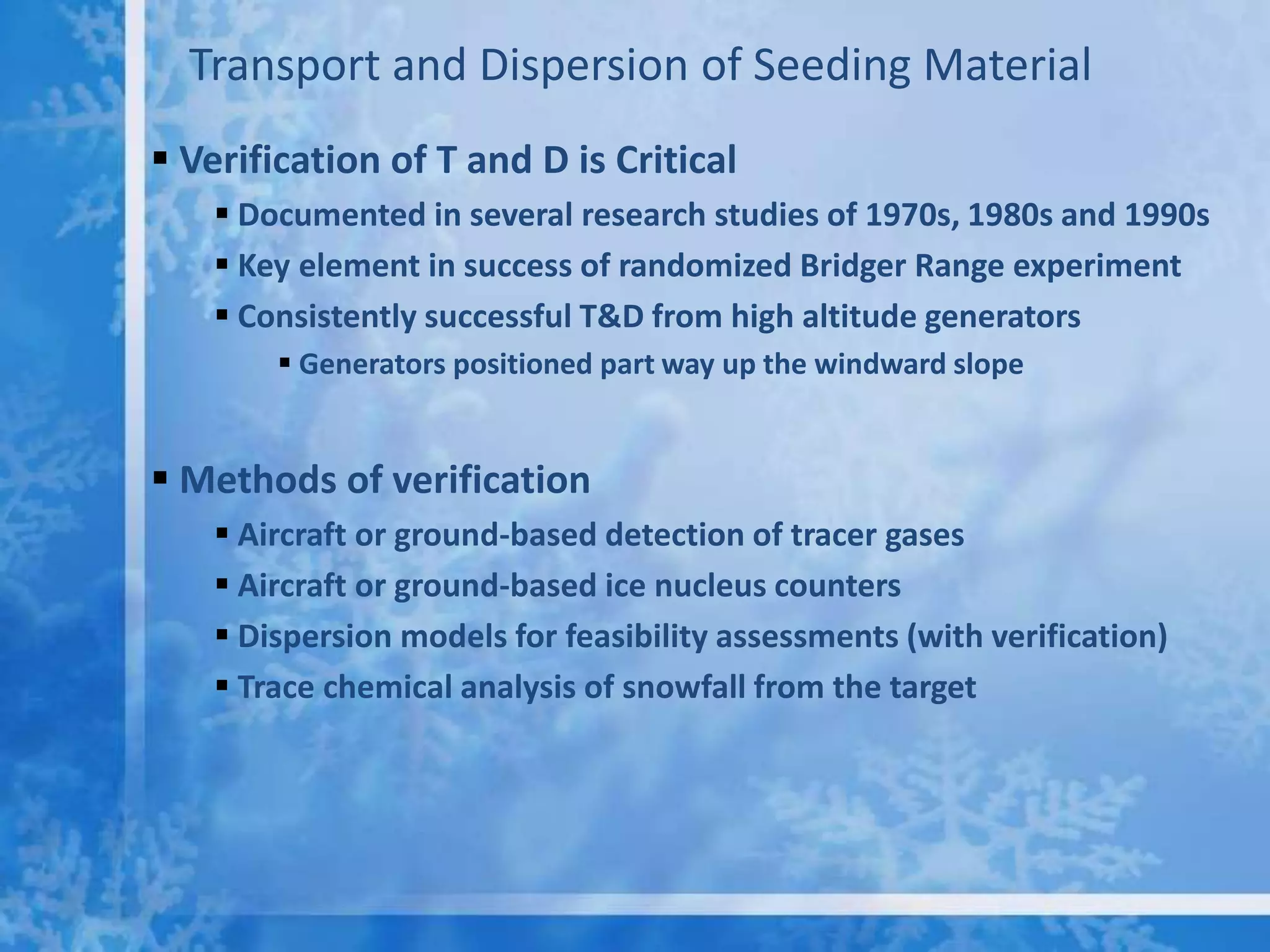 Transport and Dispersion of Seeding Material
 Verification of T and D is Critical
     Documented in several research studies of 1970s, 1980s and 1990s
     Key element in success of randomized Bridger Range experiment
     Consistently successful T&D from high altitude generators
         Generators positioned part way up the windward slope


 Methods of verification
     Aircraft or ground-based detection of tracer gases
     Aircraft or ground-based ice nucleus counters
     Dispersion models for feasibility assessments (with verification)
     Trace chemical analysis of snowfall from the target
 