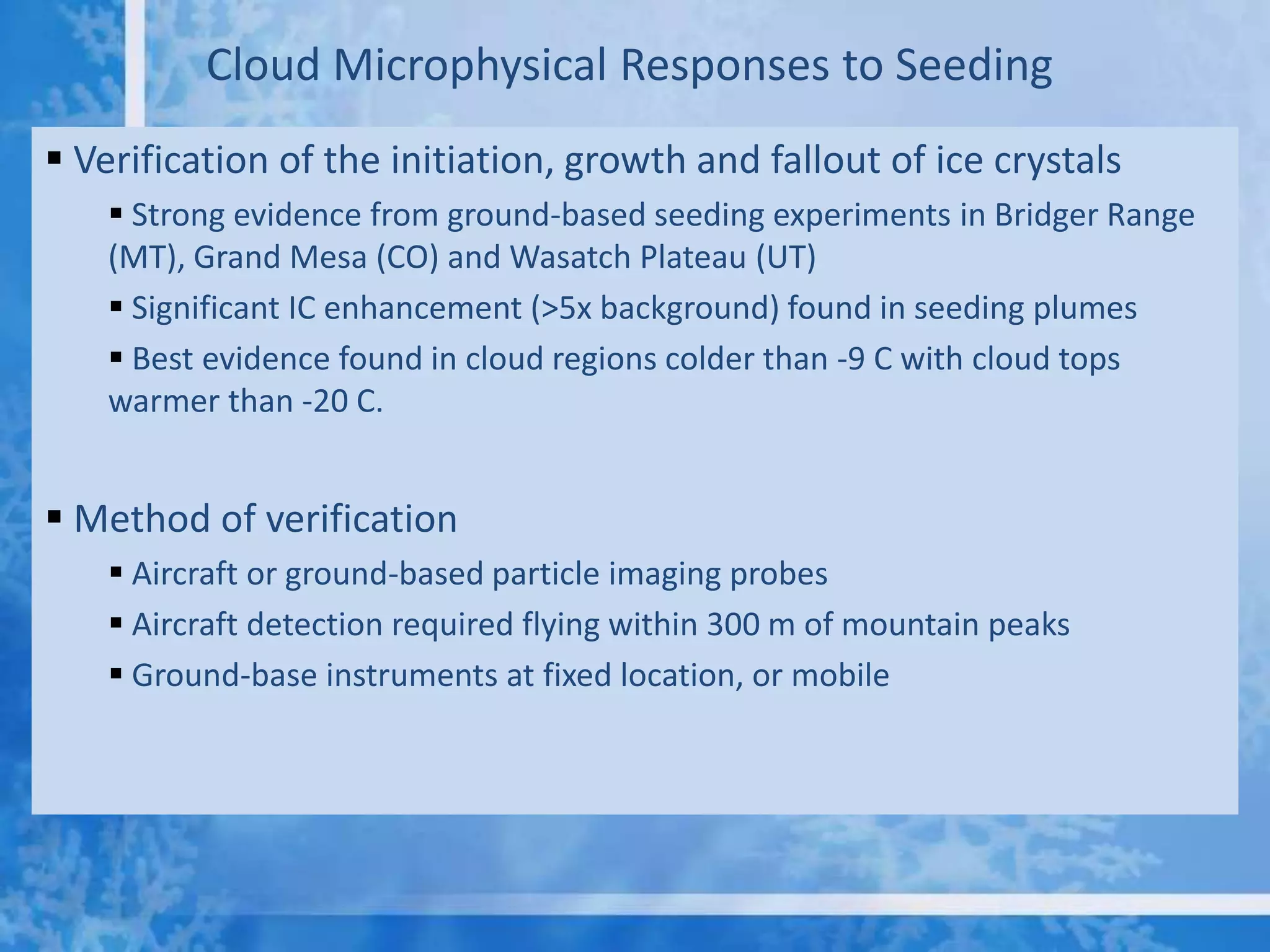 Cloud Microphysical Responses to Seeding
 Verification of the initiation, growth and fallout of ice crystals
     Strong evidence from ground-based seeding experiments in Bridger Range
    (MT), Grand Mesa (CO) and Wasatch Plateau (UT)
     Significant IC enhancement (>5x background) found in seeding plumes
     Best evidence found in cloud regions colder than -9 C with cloud tops
    warmer than -20 C.


 Method of verification
     Aircraft or ground-based particle imaging probes
     Aircraft detection required flying within 300 m of mountain peaks
     Ground-base instruments at fixed location, or mobile
 