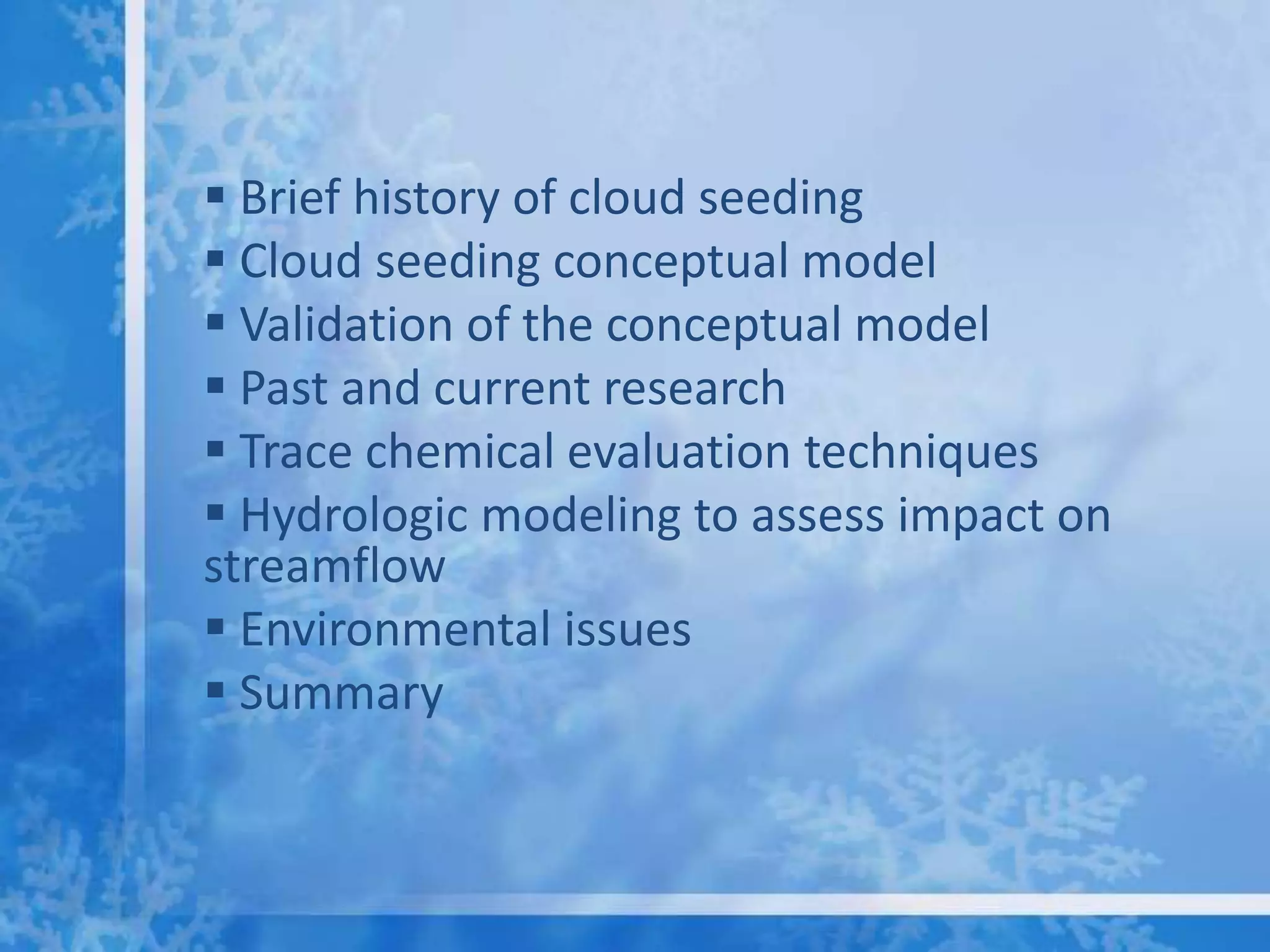  Brief history of cloud seeding
 Cloud seeding conceptual model
 Validation of the conceptual model
 Past and current research
 Trace chemical evaluation techniques
 Hydrologic modeling to assess impact on
streamflow
 Environmental issues
 Summary
 