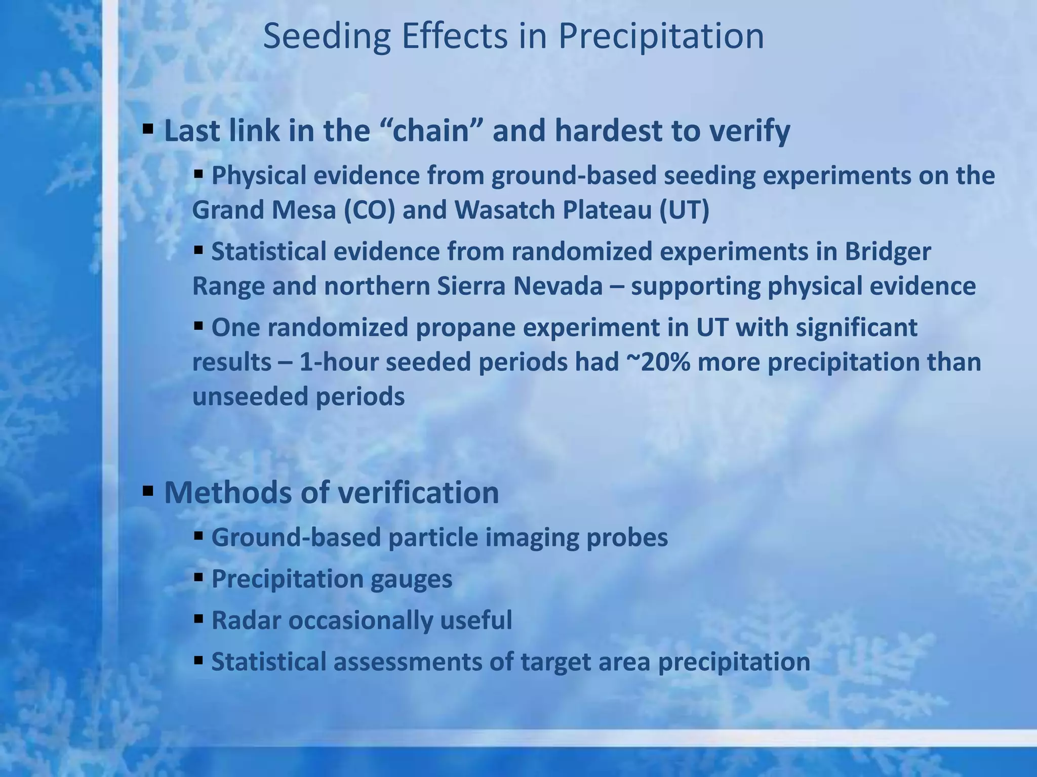 Seeding Effects in Precipitation

 Last link in the “chain” and hardest to verify
    Physical evidence from ground-based seeding experiments on the
   Grand Mesa (CO) and Wasatch Plateau (UT)
    Statistical evidence from randomized experiments in Bridger
   Range and northern Sierra Nevada – supporting physical evidence
    One randomized propane experiment in UT with significant
   results – 1-hour seeded periods had ~20% more precipitation than
   unseeded periods


 Methods of verification
    Ground-based particle imaging probes
    Precipitation gauges
    Radar occasionally useful
    Statistical assessments of target area precipitation
 