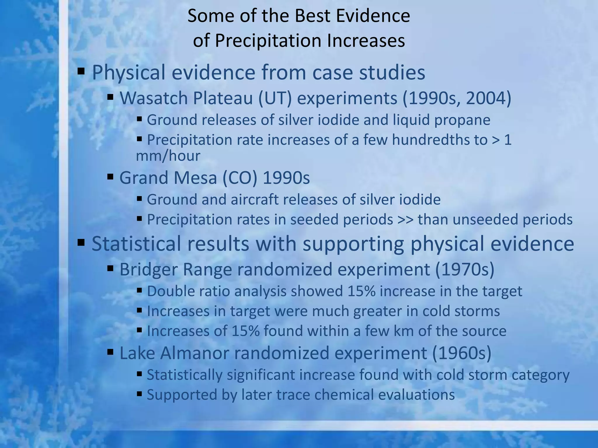 Some of the Best Evidence
               of Precipitation Increases
 Physical evidence from case studies
    Wasatch Plateau (UT) experiments (1990s, 2004)
       Ground releases of silver iodide and liquid propane
       Precipitation rate increases of a few hundredths to > 1
      mm/hour
    Grand Mesa (CO) 1990s
       Ground and aircraft releases of silver iodide
       Precipitation rates in seeded periods >> than unseeded periods
 Statistical results with supporting physical evidence
    Bridger Range randomized experiment (1970s)
       Double ratio analysis showed 15% increase in the target
       Increases in target were much greater in cold storms
       Increases of 15% found within a few km of the source
    Lake Almanor randomized experiment (1960s)
       Statistically significant increase found with cold storm category
       Supported by later trace chemical evaluations
 