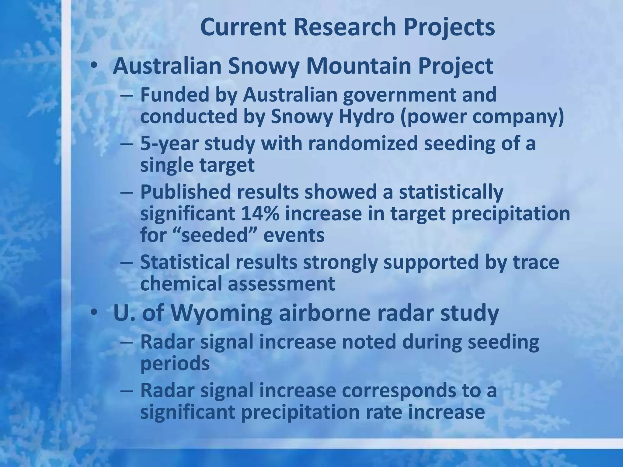Current Research Projects
• Australian Snowy Mountain Project
  – Funded by Australian government and
    conducted by Snowy Hydro (power company)
  – 5-year study with randomized seeding of a
    single target
  – Published results showed a statistically
    significant 14% increase in target precipitation
    for “seeded” events
  – Statistical results strongly supported by trace
    chemical assessment
• U. of Wyoming airborne radar study
  – Radar signal increase noted during seeding
    periods
  – Radar signal increase corresponds to a
    significant precipitation rate increase
 