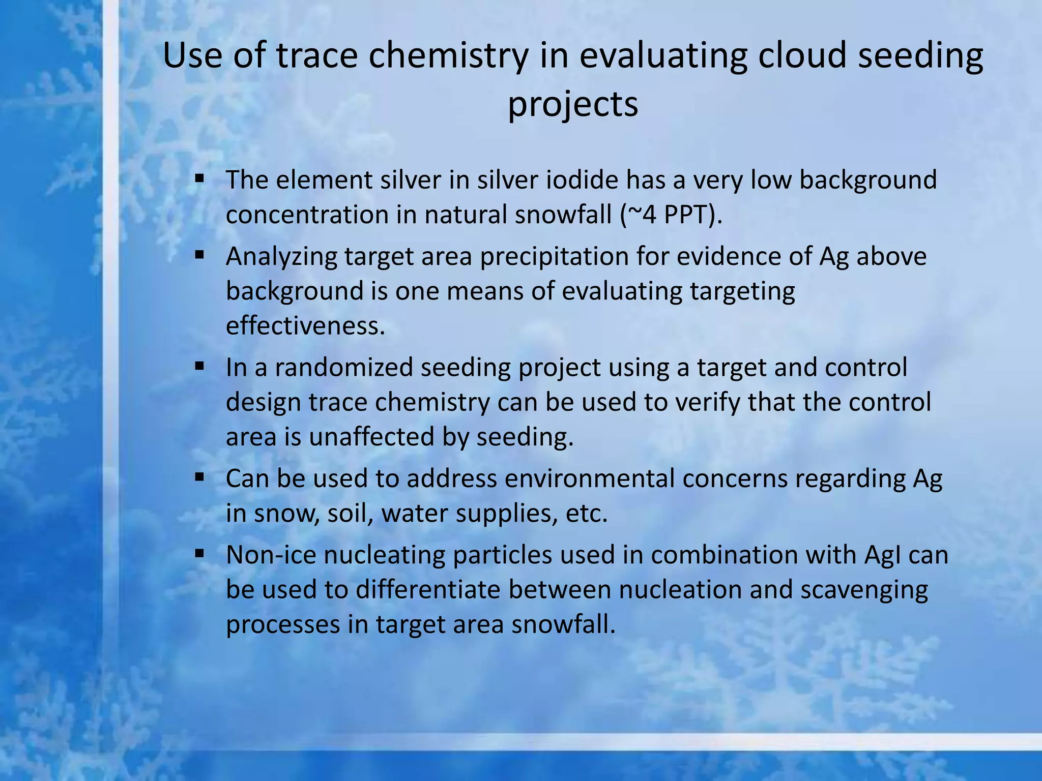 Use of trace chemistry in evaluating cloud seeding
                     projects
  The element silver in silver iodide has a very low background
   concentration in natural snowfall (~4 PPT).
  Analyzing target area precipitation for evidence of Ag above
   background is one means of evaluating targeting
   effectiveness.
  In a randomized seeding project using a target and control
   design trace chemistry can be used to verify that the control
   area is unaffected by seeding.
  Can be used to address environmental concerns regarding Ag
   in snow, soil, water supplies, etc.
  Non-ice nucleating particles used in combination with AgI can
   be used to differentiate between nucleation and scavenging
   processes in target area snowfall.
 