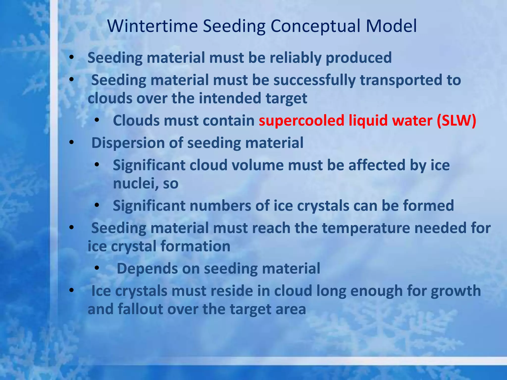 Wintertime Seeding Conceptual Model
• Seeding material must be reliably produced
• Seeding material must be successfully transported to
  clouds over the intended target
   • Clouds must contain supercooled liquid water (SLW)
• Dispersion of seeding material
   • Significant cloud volume must be affected by ice
      nuclei, so
   • Significant numbers of ice crystals can be formed
• Seeding material must reach the temperature needed for
  ice crystal formation
   • Depends on seeding material
• Ice crystals must reside in cloud long enough for growth
  and fallout over the target area
 