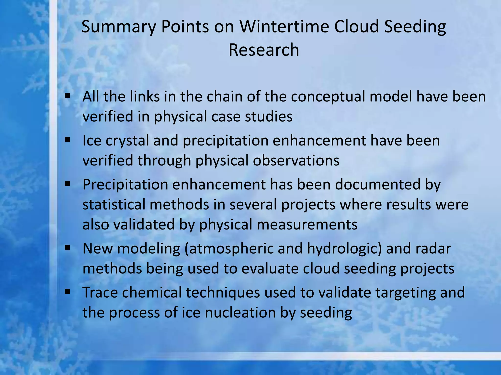 Summary Points on Wintertime Cloud Seeding
                  Research

 All the links in the chain of the conceptual model have been
  verified in physical case studies
 Ice crystal and precipitation enhancement have been
  verified through physical observations
 Precipitation enhancement has been documented by
  statistical methods in several projects where results were
  also validated by physical measurements
 New modeling (atmospheric and hydrologic) and radar
  methods being used to evaluate cloud seeding projects
 Trace chemical techniques used to validate targeting and
  the process of ice nucleation by seeding
 