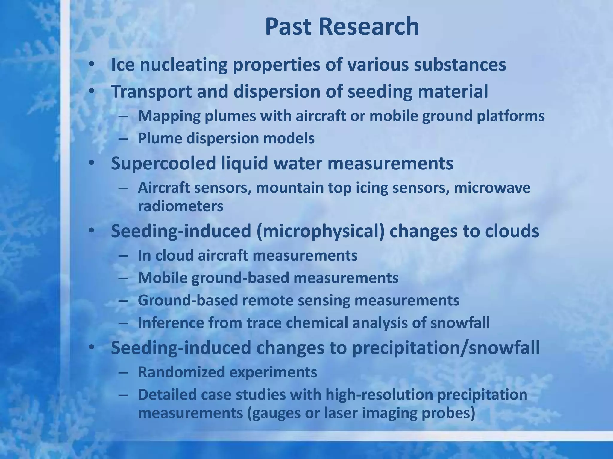 Past Research
• Ice nucleating properties of various substances
• Transport and dispersion of seeding material
   – Mapping plumes with aircraft or mobile ground platforms
   – Plume dispersion models
• Supercooled liquid water measurements
   – Aircraft sensors, mountain top icing sensors, microwave
     radiometers
• Seeding-induced (microphysical) changes to clouds
   –   In cloud aircraft measurements
   –   Mobile ground-based measurements
   –   Ground-based remote sensing measurements
   –   Inference from trace chemical analysis of snowfall
• Seeding-induced changes to precipitation/snowfall
   – Randomized experiments
   – Detailed case studies with high-resolution precipitation
     measurements (gauges or laser imaging probes)
 