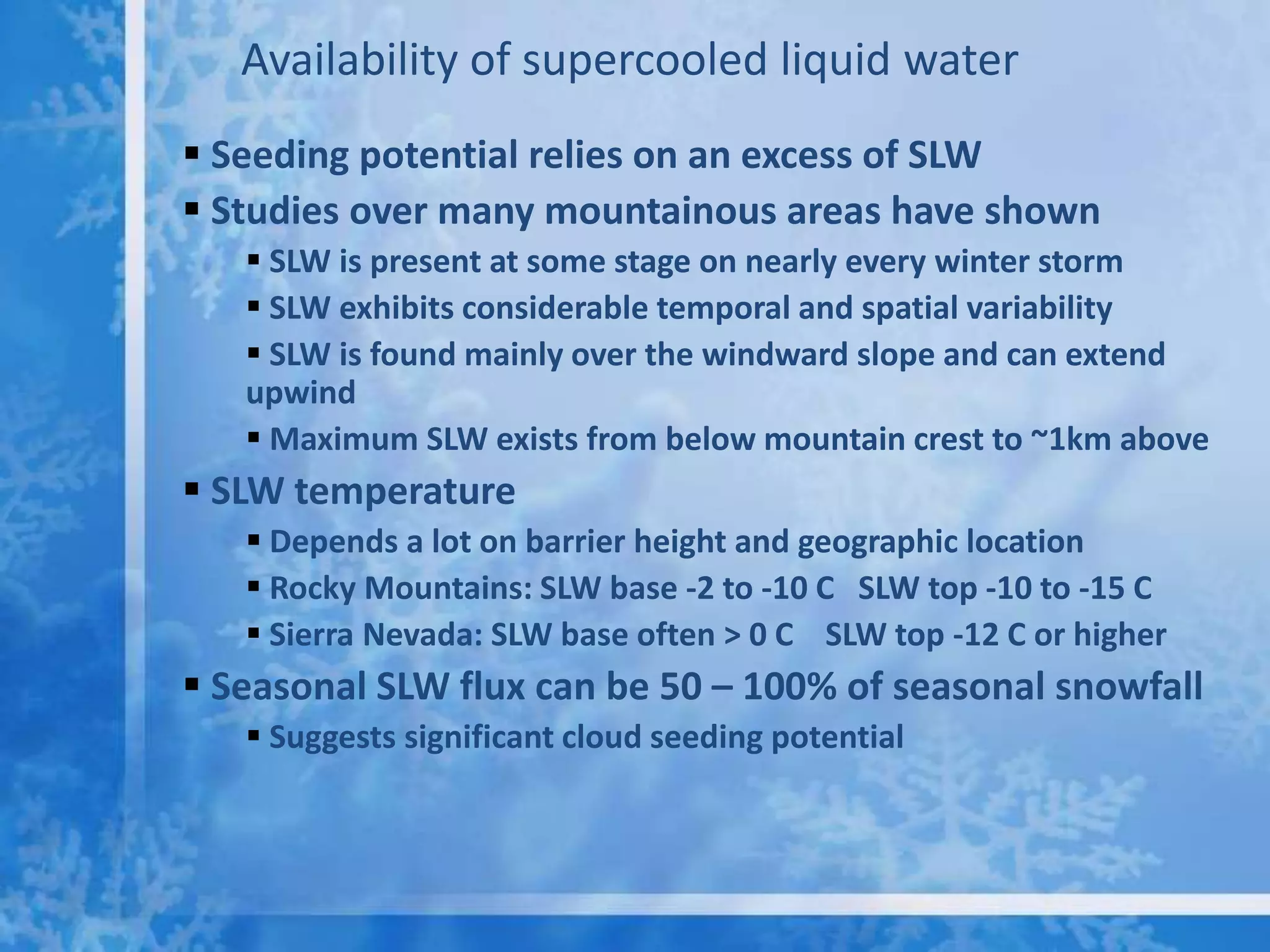 Availability of supercooled liquid water
 Seeding potential relies on an excess of SLW
 Studies over many mountainous areas have shown
    SLW is present at some stage on nearly every winter storm
    SLW exhibits considerable temporal and spatial variability
    SLW is found mainly over the windward slope and can extend
   upwind
    Maximum SLW exists from below mountain crest to ~1km above
 SLW temperature
    Depends a lot on barrier height and geographic location
    Rocky Mountains: SLW base -2 to -10 C SLW top -10 to -15 C
    Sierra Nevada: SLW base often > 0 C SLW top -12 C or higher
 Seasonal SLW flux can be 50 – 100% of seasonal snowfall
    Suggests significant cloud seeding potential
 