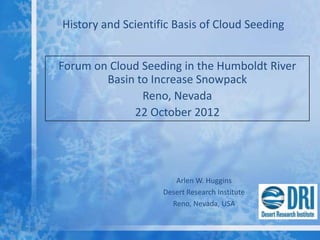 History and Scientific Basis of Cloud Seeding


Forum on Cloud Seeding in the Humboldt River
        Basin to Increase Snowpack
               Reno, Nevada
             22 October 2012




                       Arlen W. Huggins
                    Desert Research Institute
                      Reno, Nevada, USA
 