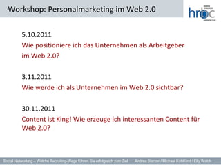 5.10.2011	Wie positioniere ich das Unternehmen als Arbeitgeber 	im Web 2.0?	3.11.2011	Wie werde ich als Unternehmen im Web 2.0 sichtbar?	30.11.2011	Content ist King! Wie erzeuge ich interessanten Content für Web 2.0?Workshop: Personalmarketing im Web 2.0
