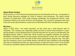 About HR by Caroline
HR by Caroline, is a HR Professional Company based on the Northside of the city, we specialize in
basic Human Resources packages for small to medium sized businesses. This would include
Contracts of Employment, Tailor made Company Handbooks, Key Employment Policies, Leave
Entitlement Policies and various HR Forms and Templates. This is aimed at companies who want
to put the correct documentation in place but are distracted with their everyday business needs.
My story …
begins in 2015 when I was made redundant, my first client was a small business with 25
employees. This company was expanding rapidly and had no formal documentation in place.
Having worked in a busy HR department in financial Institution for 16 years as a HR Specialist, the
Managing Director asked if I could help. HR by Caroline put together templates for contracts,
developed a company handbook, put key policies and procedures in place and once staff began
to trust me and confide in me I was able to offer advice and guidance along the way. Two years
later this company is now in much better position and staff are more confident in the knowledge
that they are protected and there are clear processes in place from Entry to Exit. Hr by Caroline
has built up a wonderful rapport with staff here and work with this company on a regular basis.
 