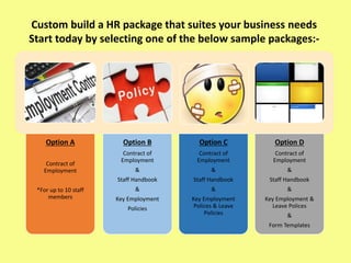 Option A
Contract of
Employment
*For up to 10 staff
members
Option B
Contract of
Employment
&
Staff Handbook
&
Key Employment
Policies
Option C
Contract of
Employment
&
Staff Handbook
&
Key Employment
Polices & Leave
Policies
Option D
Contract of
Employment
&
Staff Handbook
&
Key Employment &
Leave Polices
&
Form Templates
Custom build a HR package that suites your business needs
Start today by selecting one of the below sample packages:-
 