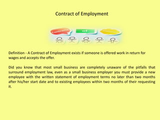 Contract of Employment
Definition - A Contract of Employment exists if someone is offered work in return for
wages and accepts the offer.
Did you know that most small business are completely unaware of the pitfalls that
surround employment law, even as a small business employer you must provide a new
employee with the written statement of employment terms no later than two months
after his/her start date and to existing employees within two months of their requesting
it.
 