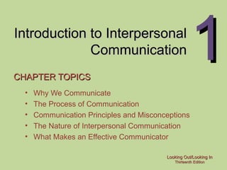 Looking Out/Looking InLooking Out/Looking In
Thirteenth EditionThirteenth Edition
11Introduction to InterpersonalIntroduction to Interpersonal
CommunicationCommunication
CHAPTER TOPICSCHAPTER TOPICS
• Why We Communicate
• The Process of Communication
• Communication Principles and Misconceptions
• The Nature of Interpersonal Communication
• What Makes an Effective Communicator
 