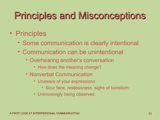 1111A FIRST LOOK AT INTERPERSONAL COMMUNICATIONA FIRST LOOK AT INTERPERSONAL COMMUNICATION
Principles and MisconceptionsPrinciples and Misconceptions
• Principles
• Some communication is clearly intentional
• Communication can be unintentional
• Overhearing another's conversation
• How does the meaning change?
• Nonverbal Communication
• Unaware of your expressions
• Sour face, restlessness, sighs of boredom
• Unknowingly being observed
 
