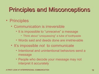 1212A FIRST LOOK AT INTERPERSONAL COMMUNICATIONA FIRST LOOK AT INTERPERSONAL COMMUNICATION
Principles and MisconceptionsPrinciples and Misconceptions
• Principles
• Communication is irreversible
• It is impossible to “unreceive” a message
• Think about “unsqueezing” a tube of toothpaste
• Words said and deeds done are irretrievable
• It’s impossible not to communicate
• Intentional and unintentional behaviors send a
message
• People who decode your message may not
interpret it accurately
 