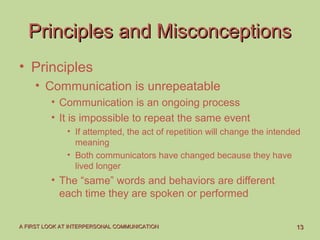 1313A FIRST LOOK AT INTERPERSONAL COMMUNICATIONA FIRST LOOK AT INTERPERSONAL COMMUNICATION
Principles and MisconceptionsPrinciples and Misconceptions
• Principles
• Communication is unrepeatable
• Communication is an ongoing process
• It is impossible to repeat the same event
• If attempted, the act of repetition will change the intended
meaning
• Both communicators have changed because they have
lived longer
• The “same” words and behaviors are different
each time they are spoken or performed
 