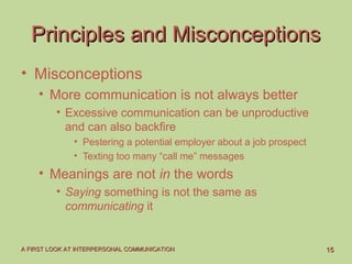 1515A FIRST LOOK AT INTERPERSONAL COMMUNICATIONA FIRST LOOK AT INTERPERSONAL COMMUNICATION
Principles and MisconceptionsPrinciples and Misconceptions
• Misconceptions
• More communication is not always better
• Excessive communication can be unproductive
and can also backfire
• Pestering a potential employer about a job prospect
• Texting too many “call me” messages
• Meanings are not in the words
• Saying something is not the same as
communicating it
 