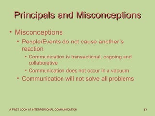 1717A FIRST LOOK AT INTERPERSONAL COMMUNICATIONA FIRST LOOK AT INTERPERSONAL COMMUNICATION
Principals and MisconceptionsPrincipals and Misconceptions
• Misconceptions
• People/Events do not cause another’s
reaction
• Communication is transactional, ongoing and
collaborative
• Communication does not occur in a vacuum
• Communication will not solve all problems
 