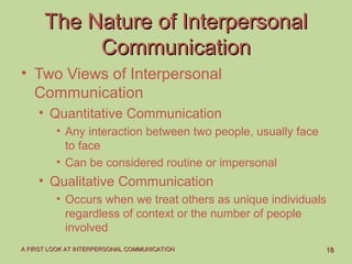 1818A FIRST LOOK AT INTERPERSONAL COMMUNICATIONA FIRST LOOK AT INTERPERSONAL COMMUNICATION
The Nature of InterpersonalThe Nature of Interpersonal
CommunicationCommunication
• Two Views of Interpersonal
Communication
• Quantitative Communication
• Any interaction between two people, usually face
to face
• Can be considered routine or impersonal
• Qualitative Communication
• Occurs when we treat others as unique individuals
regardless of context or the number of people
involved
 