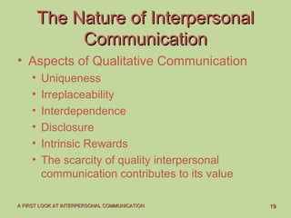 1919A FIRST LOOK AT INTERPERSONAL COMMUNICATIONA FIRST LOOK AT INTERPERSONAL COMMUNICATION
The Nature of InterpersonalThe Nature of Interpersonal
CommunicationCommunication
• Aspects of Qualitative Communication
• Uniqueness
• Irreplaceability
• Interdependence
• Disclosure
• Intrinsic Rewards
• The scarcity of quality interpersonal
communication contributes to its value
 