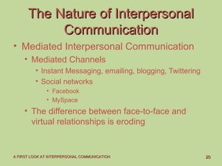 2020A FIRST LOOK AT INTERPERSONAL COMMUNICATIONA FIRST LOOK AT INTERPERSONAL COMMUNICATION
The Nature of InterpersonalThe Nature of Interpersonal
CommunicationCommunication
• Mediated Interpersonal Communication
• Mediated Channels
• Instant Messaging, emailing, blogging, Twittering
• Social networks
• Facebook
• MySpace
• The difference between face-to-face and
virtual relationships is eroding
 