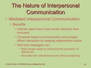 2121A FIRST LOOK AT INTERPERSONAL COMMUNICATIONA FIRST LOOK AT INTERPERSONAL COMMUNICATION
The Nature of InterpersonalThe Nature of Interpersonal
CommunicationCommunication
• Mediated Interpersonal Communication
• Benefits
• Internet users have more social networks than
nonusers
• Computer-based communication encourages
offline interaction by keeping relationships active
• Text-only messages can:
• Bring people closer by minimizing the perception of
differences
• Stimulate both self-disclosure and direct questioning
 