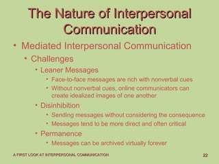 2222A FIRST LOOK AT INTERPERSONAL COMMUNICATIONA FIRST LOOK AT INTERPERSONAL COMMUNICATION
The Nature of InterpersonalThe Nature of Interpersonal
CommunicationCommunication
• Mediated Interpersonal Communication
• Challenges
• Leaner Messages
• Face-to-face messages are rich with nonverbal cues
• Without nonverbal cues, online communicators can
create idealized images of one another
• Disinhibition
• Sending messages without considering the consequence
• Messages tend to be more direct and often critical
• Permanence
• Messages can be archived virtually forever
 