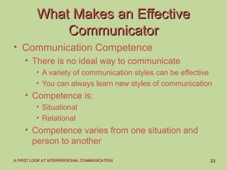 2323A FIRST LOOK AT INTERPERSONAL COMMUNICATIONA FIRST LOOK AT INTERPERSONAL COMMUNICATION
What Makes an EffectiveWhat Makes an Effective
CommunicatorCommunicator
• Communication Competence
• There is no ideal way to communicate
• A variety of communication styles can be effective
• You can always learn new styles of communication
• Competence is:
• Situational
• Relational
• Competence varies from one situation and
person to another
 